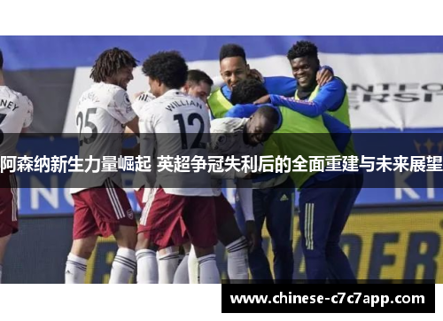阿森纳新生力量崛起 英超争冠失利后的全面重建与未来展望